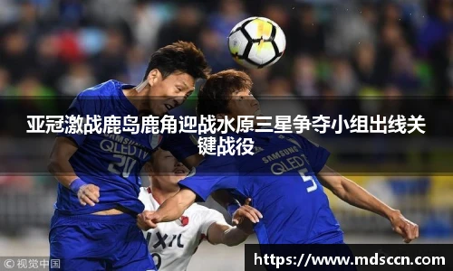 亚冠激战鹿岛鹿角迎战水原三星争夺小组出线关键战役