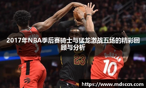 2017年NBA季后赛骑士与猛龙激战五场的精彩回顾与分析